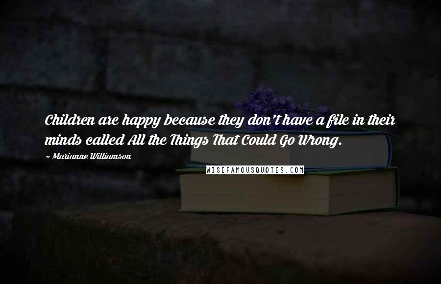 Marianne Williamson Quotes: Children are happy because they don't have a file in their minds called All the Things That Could Go Wrong.