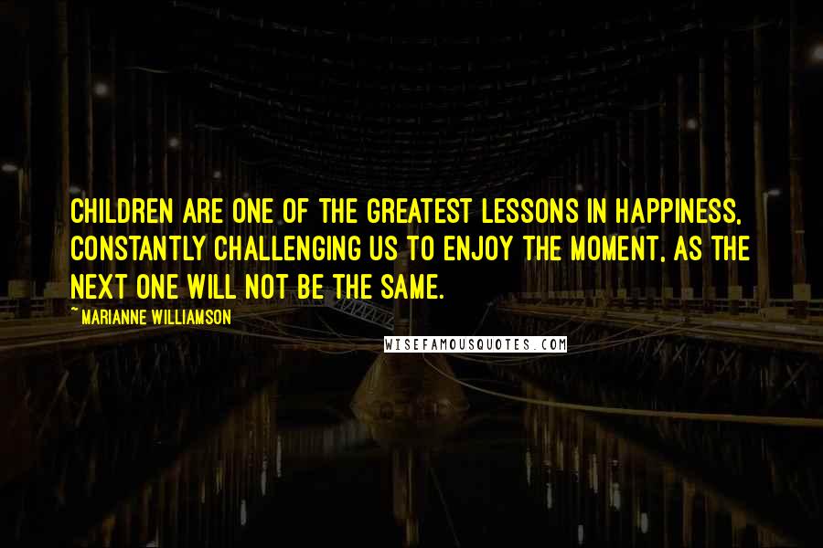 Marianne Williamson Quotes: Children are one of the greatest lessons in happiness, constantly challenging us to enjoy the moment, as the next one will not be the same.