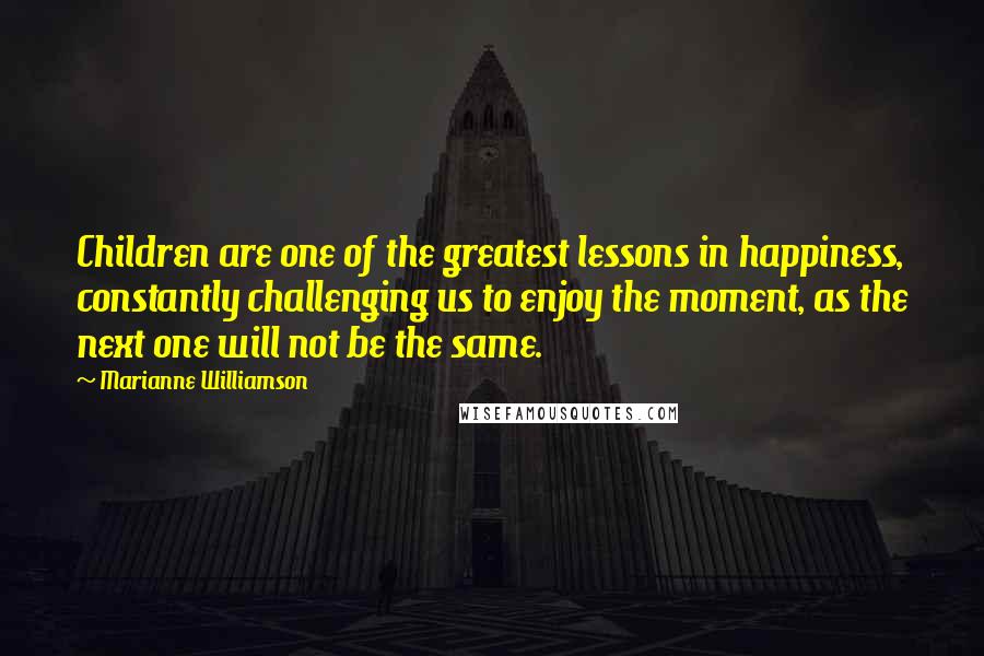 Marianne Williamson Quotes: Children are one of the greatest lessons in happiness, constantly challenging us to enjoy the moment, as the next one will not be the same.