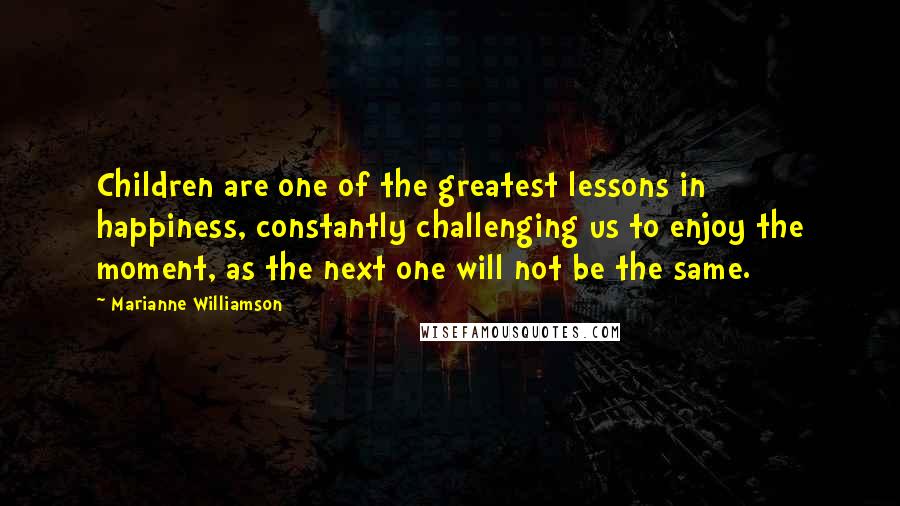Marianne Williamson Quotes: Children are one of the greatest lessons in happiness, constantly challenging us to enjoy the moment, as the next one will not be the same.
