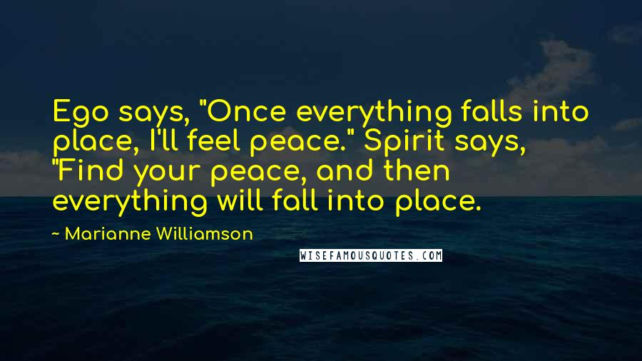 Marianne Williamson Quotes: Ego says, "Once everything falls into place, I'll feel peace." Spirit says, "Find your peace, and then everything will fall into place.