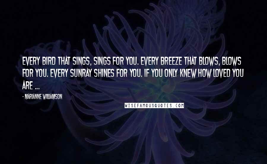 Marianne Williamson Quotes: Every bird that sings, sings for you. Every breeze that blows, blows for you. Every sunray shines for you. If you only knew how loved you are ...
