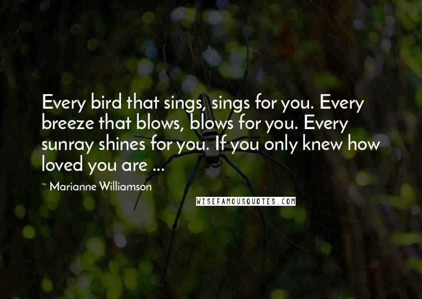 Marianne Williamson Quotes: Every bird that sings, sings for you. Every breeze that blows, blows for you. Every sunray shines for you. If you only knew how loved you are ...