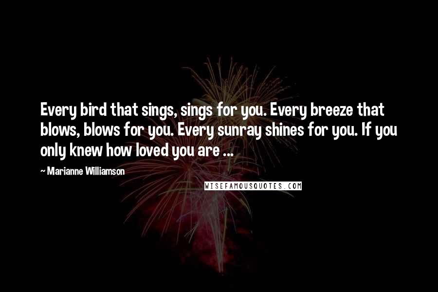 Marianne Williamson Quotes: Every bird that sings, sings for you. Every breeze that blows, blows for you. Every sunray shines for you. If you only knew how loved you are ...