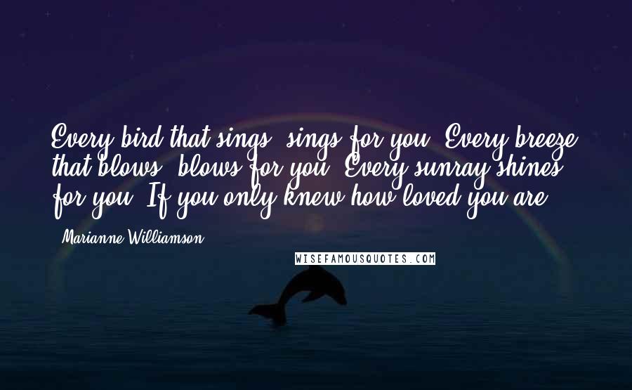 Marianne Williamson Quotes: Every bird that sings, sings for you. Every breeze that blows, blows for you. Every sunray shines for you. If you only knew how loved you are ...
