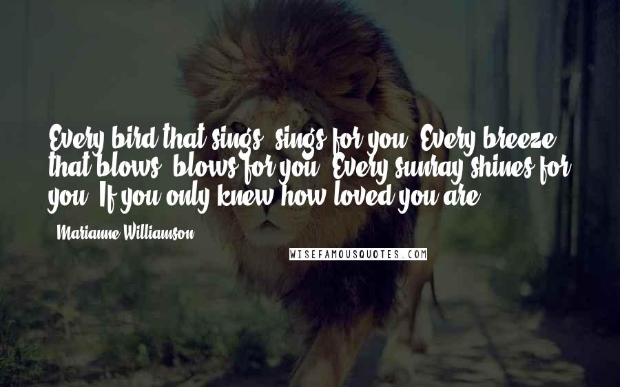 Marianne Williamson Quotes: Every bird that sings, sings for you. Every breeze that blows, blows for you. Every sunray shines for you. If you only knew how loved you are ...