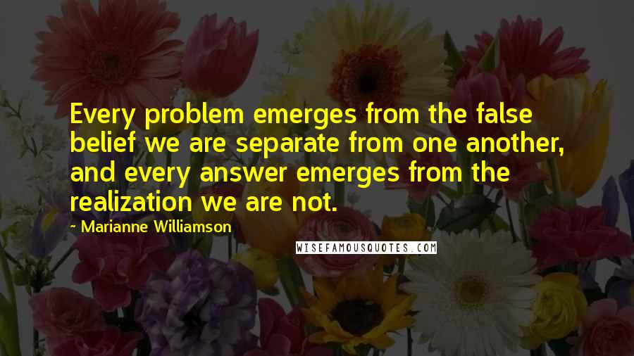 Marianne Williamson Quotes: Every problem emerges from the false belief we are separate from one another, and every answer emerges from the realization we are not.