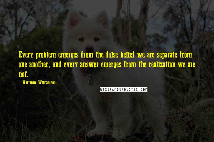 Marianne Williamson Quotes: Every problem emerges from the false belief we are separate from one another, and every answer emerges from the realization we are not.