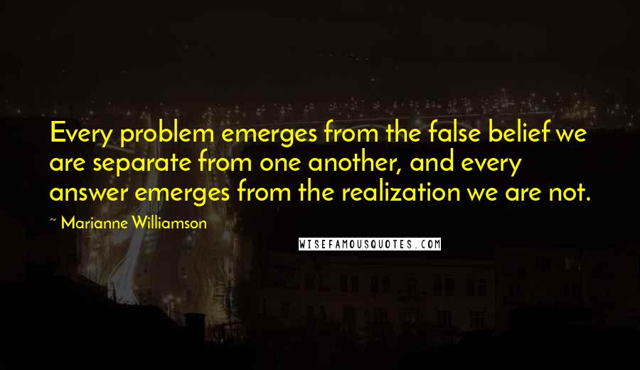 Marianne Williamson Quotes: Every problem emerges from the false belief we are separate from one another, and every answer emerges from the realization we are not.