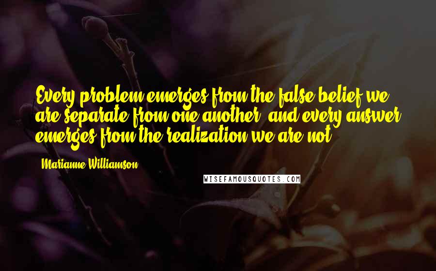 Marianne Williamson Quotes: Every problem emerges from the false belief we are separate from one another, and every answer emerges from the realization we are not.