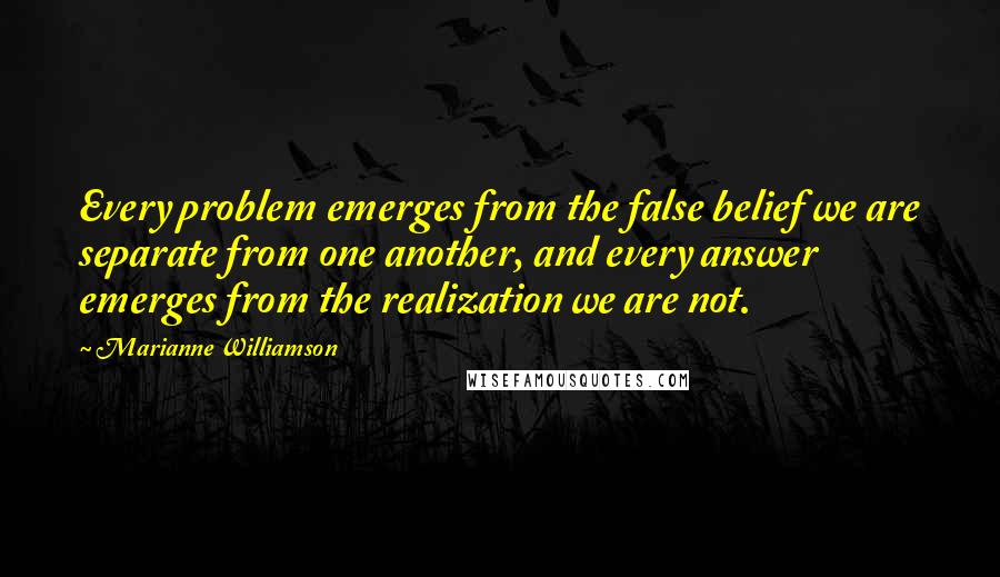 Marianne Williamson Quotes: Every problem emerges from the false belief we are separate from one another, and every answer emerges from the realization we are not.