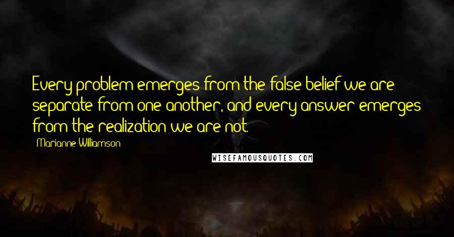 Marianne Williamson Quotes: Every problem emerges from the false belief we are separate from one another, and every answer emerges from the realization we are not.
