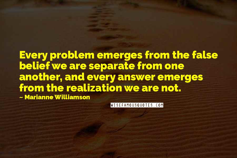 Marianne Williamson Quotes: Every problem emerges from the false belief we are separate from one another, and every answer emerges from the realization we are not.