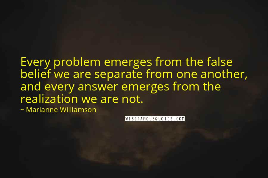 Marianne Williamson Quotes: Every problem emerges from the false belief we are separate from one another, and every answer emerges from the realization we are not.