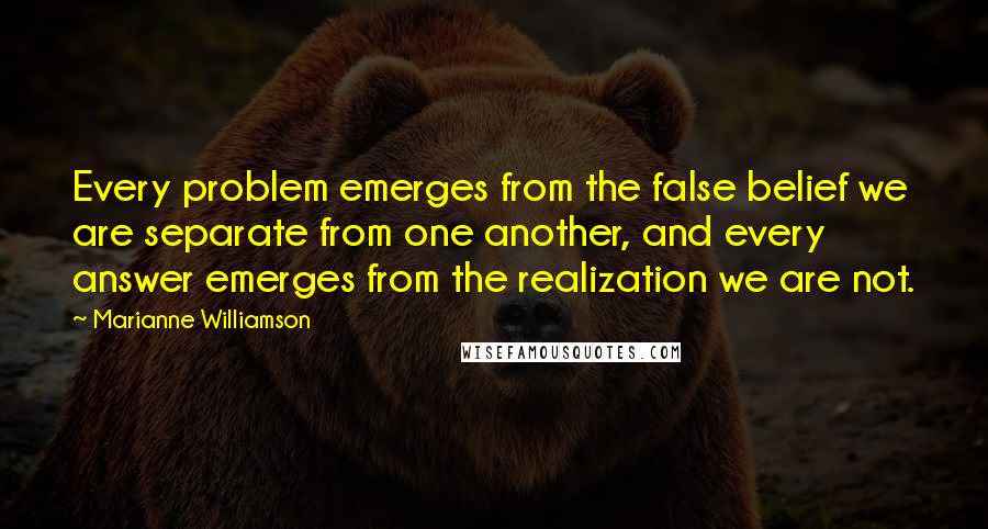 Marianne Williamson Quotes: Every problem emerges from the false belief we are separate from one another, and every answer emerges from the realization we are not.