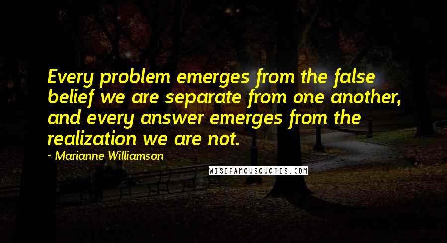 Marianne Williamson Quotes: Every problem emerges from the false belief we are separate from one another, and every answer emerges from the realization we are not.