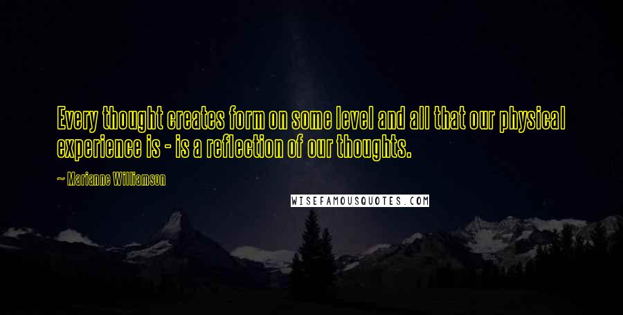 Marianne Williamson Quotes: Every thought creates form on some level and all that our physical experience is - is a reflection of our thoughts.