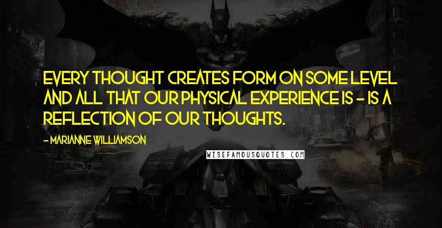 Marianne Williamson Quotes: Every thought creates form on some level and all that our physical experience is - is a reflection of our thoughts.