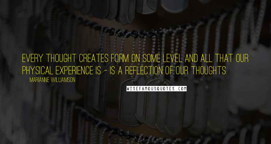 Marianne Williamson Quotes: Every thought creates form on some level and all that our physical experience is - is a reflection of our thoughts.