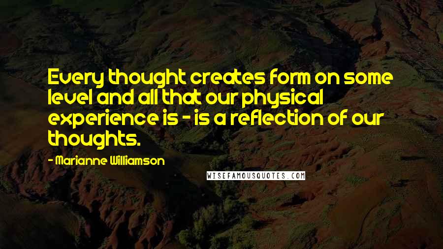 Marianne Williamson Quotes: Every thought creates form on some level and all that our physical experience is - is a reflection of our thoughts.