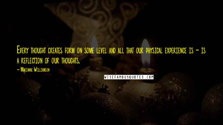 Marianne Williamson Quotes: Every thought creates form on some level and all that our physical experience is - is a reflection of our thoughts.