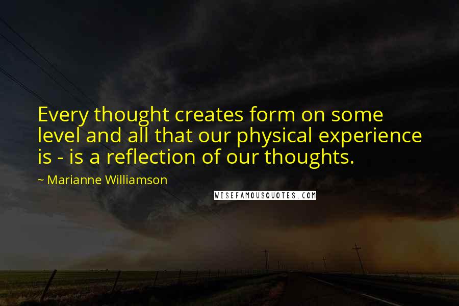 Marianne Williamson Quotes: Every thought creates form on some level and all that our physical experience is - is a reflection of our thoughts.