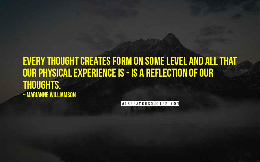 Marianne Williamson Quotes: Every thought creates form on some level and all that our physical experience is - is a reflection of our thoughts.