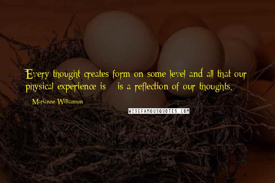 Marianne Williamson Quotes: Every thought creates form on some level and all that our physical experience is - is a reflection of our thoughts.