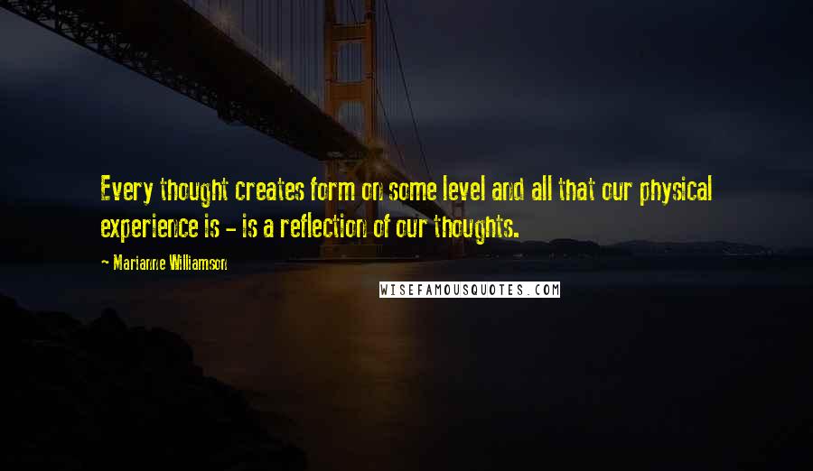 Marianne Williamson Quotes: Every thought creates form on some level and all that our physical experience is - is a reflection of our thoughts.