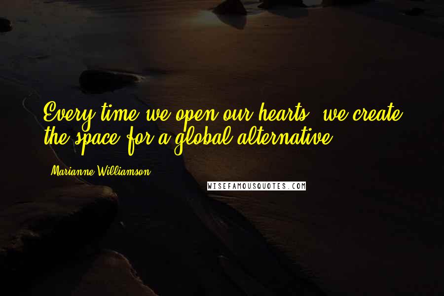 Marianne Williamson Quotes: Every time we open our hearts, we create the space for a global alternative.