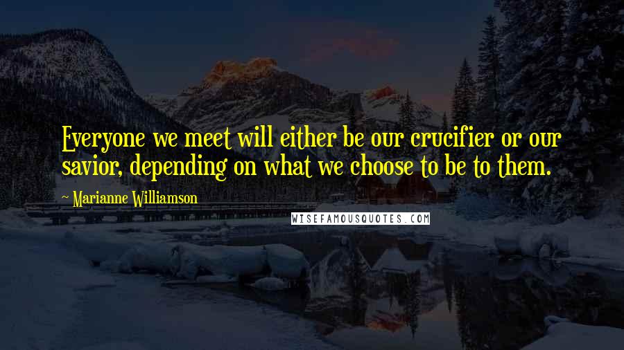 Marianne Williamson Quotes: Everyone we meet will either be our crucifier or our savior, depending on what we choose to be to them.