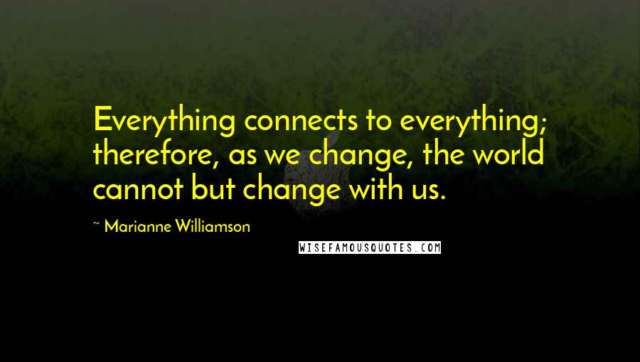 Marianne Williamson Quotes: Everything connects to everything; therefore, as we change, the world cannot but change with us.