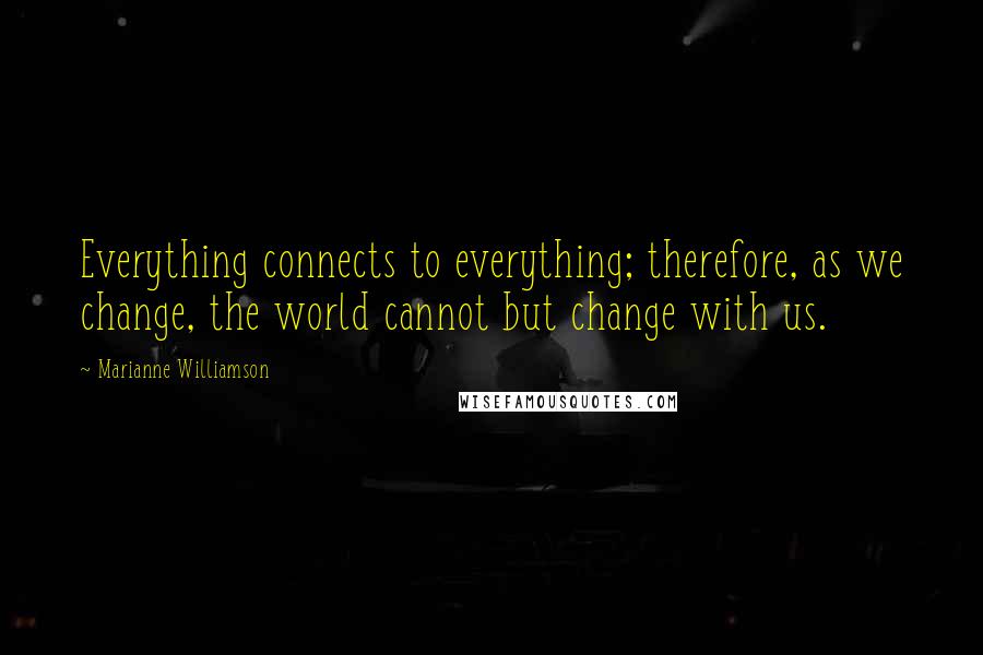 Marianne Williamson Quotes: Everything connects to everything; therefore, as we change, the world cannot but change with us.