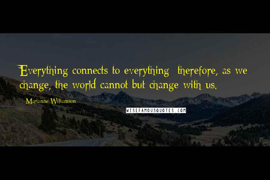 Marianne Williamson Quotes: Everything connects to everything; therefore, as we change, the world cannot but change with us.