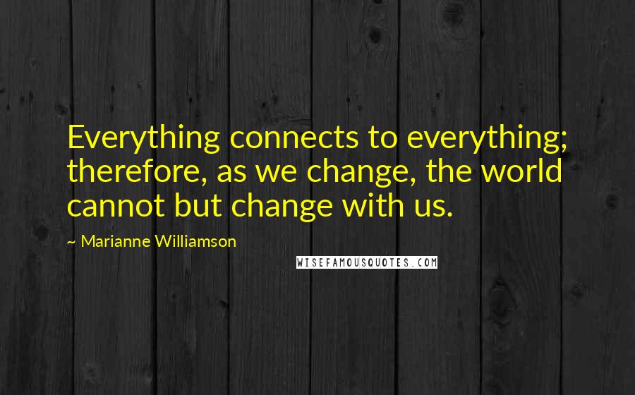 Marianne Williamson Quotes: Everything connects to everything; therefore, as we change, the world cannot but change with us.