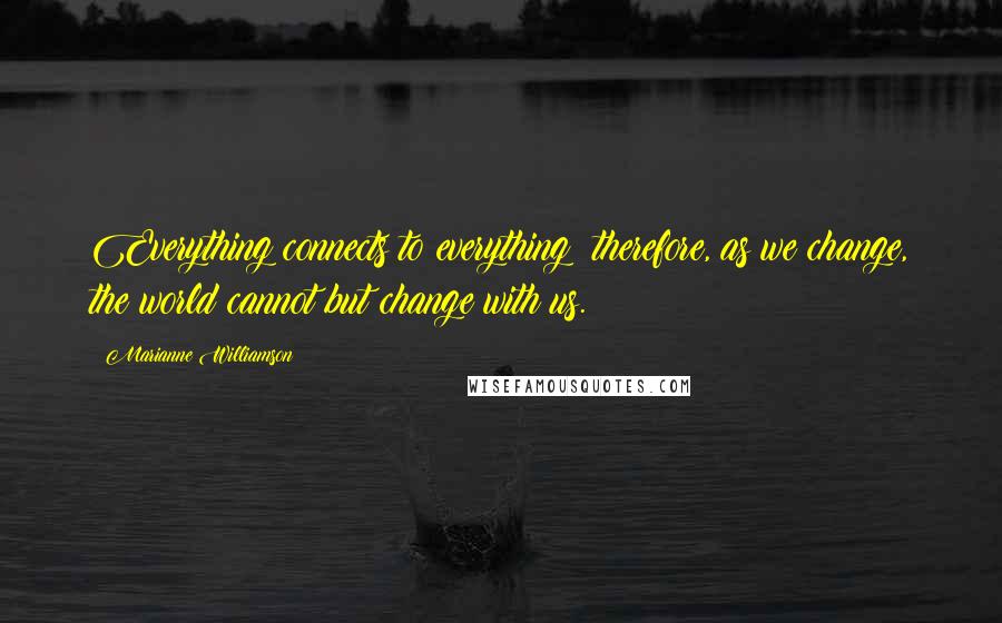 Marianne Williamson Quotes: Everything connects to everything; therefore, as we change, the world cannot but change with us.