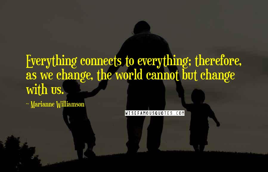 Marianne Williamson Quotes: Everything connects to everything; therefore, as we change, the world cannot but change with us.