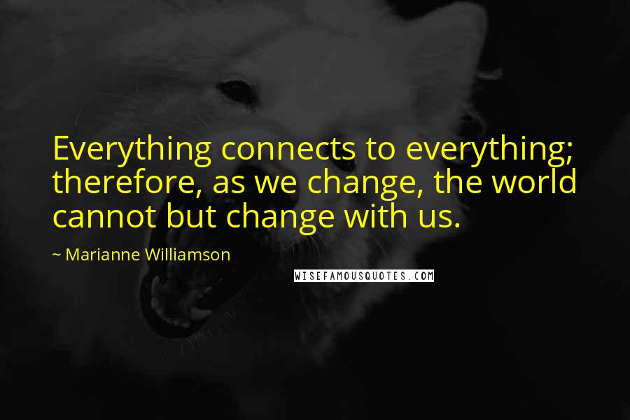 Marianne Williamson Quotes: Everything connects to everything; therefore, as we change, the world cannot but change with us.