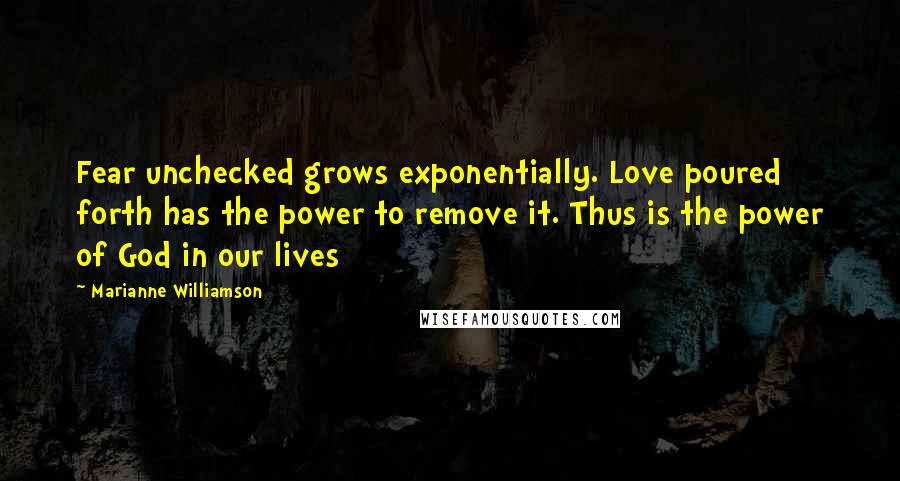Marianne Williamson Quotes: Fear unchecked grows exponentially. Love poured forth has the power to remove it. Thus is the power of God in our lives