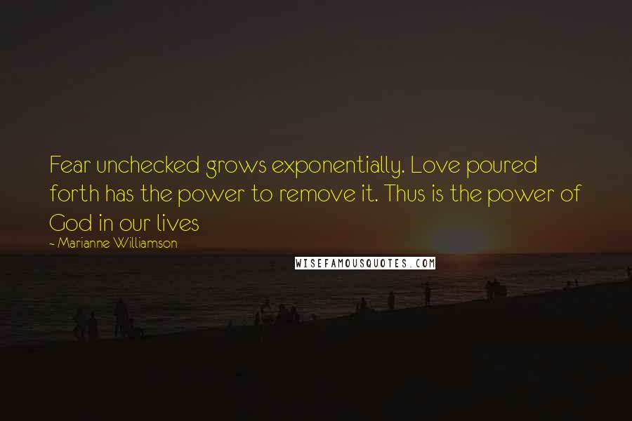 Marianne Williamson Quotes: Fear unchecked grows exponentially. Love poured forth has the power to remove it. Thus is the power of God in our lives