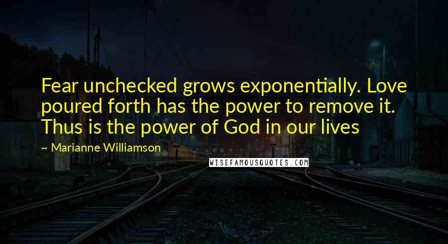 Marianne Williamson Quotes: Fear unchecked grows exponentially. Love poured forth has the power to remove it. Thus is the power of God in our lives