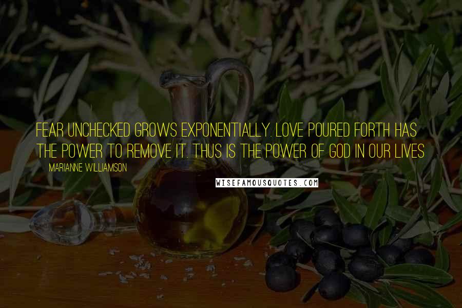 Marianne Williamson Quotes: Fear unchecked grows exponentially. Love poured forth has the power to remove it. Thus is the power of God in our lives