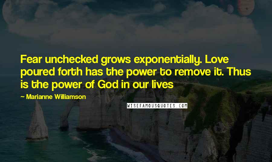 Marianne Williamson Quotes: Fear unchecked grows exponentially. Love poured forth has the power to remove it. Thus is the power of God in our lives