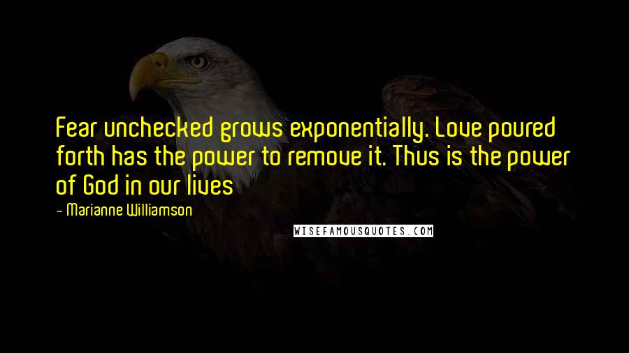 Marianne Williamson Quotes: Fear unchecked grows exponentially. Love poured forth has the power to remove it. Thus is the power of God in our lives