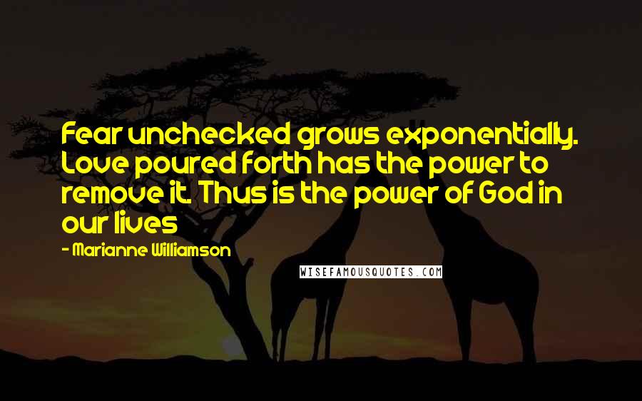 Marianne Williamson Quotes: Fear unchecked grows exponentially. Love poured forth has the power to remove it. Thus is the power of God in our lives