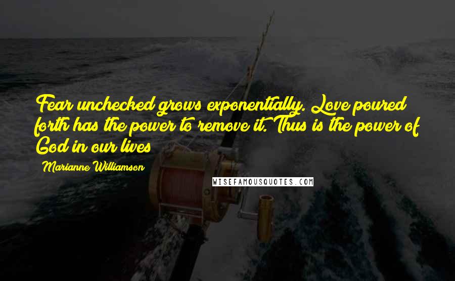 Marianne Williamson Quotes: Fear unchecked grows exponentially. Love poured forth has the power to remove it. Thus is the power of God in our lives