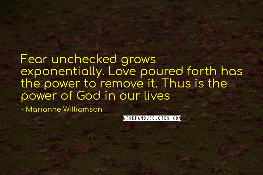 Marianne Williamson Quotes: Fear unchecked grows exponentially. Love poured forth has the power to remove it. Thus is the power of God in our lives