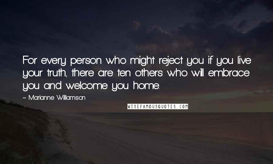 Marianne Williamson Quotes: For every person who might reject you if you live your truth, there are ten others who will embrace you and welcome you home.