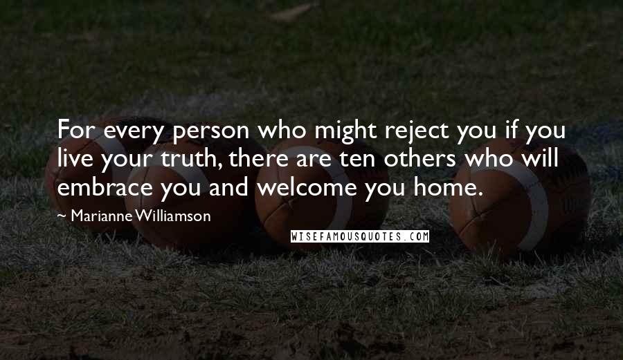 Marianne Williamson Quotes: For every person who might reject you if you live your truth, there are ten others who will embrace you and welcome you home.