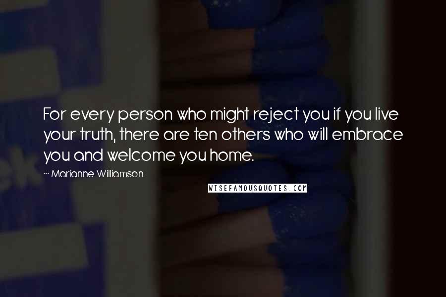 Marianne Williamson Quotes: For every person who might reject you if you live your truth, there are ten others who will embrace you and welcome you home.